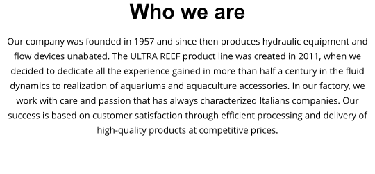 Who we are Our company was founded in 1957 and since then produces hydraulic equipment and flow devices unabated. The ULTRA REEF product line was created in 2011, when we decided to dedicate all the experience gained in more than half a century in the fluid dynamics to realization of aquariums and aquaculture accessories. In our factory, we work with care and passion that has always characterized Italians companies. Our success is based on customer satisfaction through efficient processing and delivery of high-quality products at competitive prices.