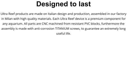 Designed to last Ultra Reef products are made on Italian design and production, assembled in our factory in Milan with high quality materials. Each Ultra Reef device is a premium component for any aquarium. All parts are CNC machined from resistant PVC blocks, furthermore the assembly is made with anti-corrosion TITANIUM screws, to guarantee an extremely long useful life.