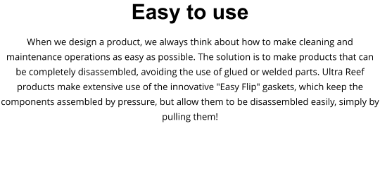 Easy to use When we design a product, we always think about how to make cleaning and maintenance operations as easy as possible. The solution is to make products that can be completely disassembled, avoiding the use of glued or welded parts. Ultra Reef products make extensive use of the innovative "Easy Flip" gaskets, which keep the components assembled by pressure, but allow them to be disassembled easily, simply by pulling them!