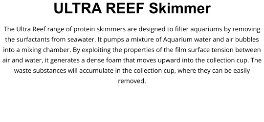 ULTRA REEF Skimmer The Ultra Reef range of protein skimmers are designed to filter aquariums by removing the surfactants from seawater. It pumps a mixture of Aquarium water and air bubbles into a mixing chamber. By exploiting the properties of the film surface tension between air and water, it generates a dense foam that moves upward into the collection cup. The waste substances will accumulate in the collection cup, where they can be easily removed.