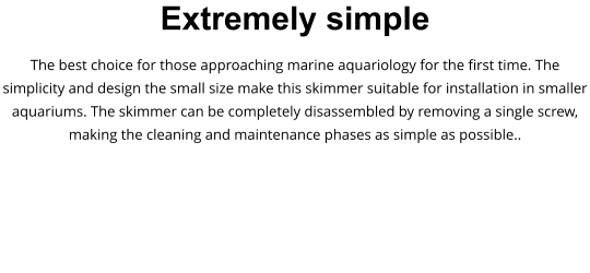 Extremely simple The best choice for those approaching marine aquariology for the first time. The simplicity and design the small size make this skimmer suitable for installation in smaller aquariums. The skimmer can be completely disassembled by removing a single screw, making the cleaning and maintenance phases as simple as possible..