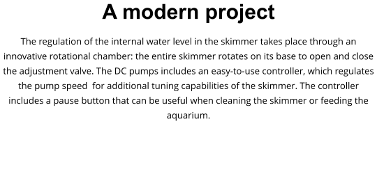 A modern project The regulation of the internal water level in the skimmer takes place through an innovative rotational chamber: the entire skimmer rotates on its base to open and close the adjustment valve. The DC pumps includes an easy-to-use controller, which regulates the pump speed  for additional tuning capabilities of the skimmer. The controller includes a pause button that can be useful when cleaning the skimmer or feeding the aquarium.