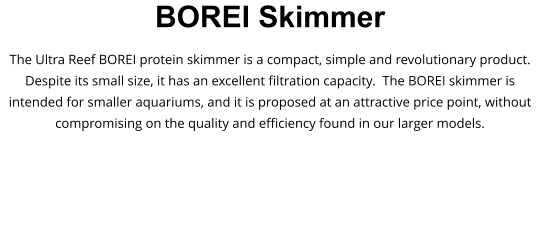 BOREI Skimmer The Ultra Reef BOREI protein skimmer is a compact, simple and revolutionary product. Despite its small size, it has an excellent filtration capacity.  The BOREI skimmer is intended for smaller aquariums, and it is proposed at an attractive price point, without compromising on the quality and efficiency found in our larger models.