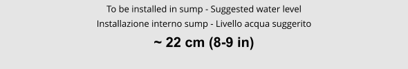 To be installed in sump - Suggested water level Installazione interno sump - Livello acqua suggerito ~ 22 cm (8-9 in)