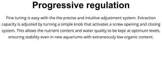 Progressive regulation Fine tuning is easy with the the precise and intuitive adjustment system. Extraction capacity is adjusted by turning a simple knob that activates a screw opening and closing system. This allows the nutrient content and water quality to be kept at optimum levels, ensuring stability even in new aquariums with extraneously low organic content.