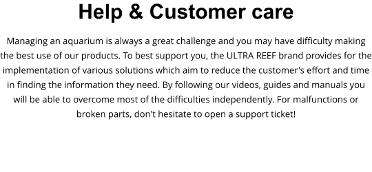 Help & Customer care Managing an aquarium is always a great challenge and you may have difficulty making the best use of our products. To best support you, the ULTRA REEF brand provides for the implementation of various solutions which aim to reduce the customer's effort and time in finding the information they need. By following our videos, guides and manuals you will be able to overcome most of the difficulties independently. For malfunctions or broken parts, don't hesitate to open a support ticket!